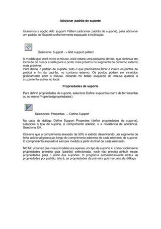 Adicionar padrão de suporte
Usaremos a opção Add support Pattern (adicionar padrão de suporte), para adicionar
um padrão de Suporte uniformemente espaçado à inclinação.
Selecione: Support → Add support pattern
À medida que você move o mouse, você notará uma pequena lâmina, que continua em
torno de do cursor e salte para o ponto mais próximo no segmento de contorno externo
mais próximo.
Para definir o padrão de suporte, tudo o que precisamos fazer é inserir os pontos de
partida e fim do padrão, no contorno externo. Os pontos podem ser inseridos
graficamente com o mouse, clicando no botão esquerdo do mouse quando o
cruzamento estiver no local.
Propriedades de suporte
Para definir propriedades de suporte, selecione Define support na barra de ferramentas
ou no menu Properties(propriedades).
Seleccione: Properties → Define Support
Na caixa de diálogo Define Support Properties (definir propriedades de suporte),
selecione o tipo de suporte, o comprimento aderido, e a resistência de aderência.
Selecione OK.
Observe que o comprimento anexado de 50% é exibido desenhando um segmento de
linha adicional grossa ao longo do comprimento aderente de cada elemento de suporte.
O comprimento anexado é sempre medido a partir do final de cada elemento.
NOTA: uma vez que nosso modelo usa apenas um tipo de suporte e, como você inseriu
propriedades primeira guia (padrão) selecionada, você não precisa atribuir essas
propriedades para o resto dos suportes. O programa automaticamente atribui as
propriedades por padrão, isto é, as propriedades da primeira guia na caixa de diálogo.
 