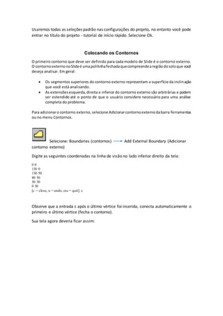 Usaremos todas as seleções padrão nas configurações do projeto, no entanto você pode
entrar no título do projeto - tutorial de início rápido. Selecione Ok.
Colocando os Contornos
O primeiro contorno que deve ser definido para cada modelo de Slide é o contorno externo.
O contornoexternonoSlideé umapolilinhafechadaquecompreendearegiãodosoloque você
deseja analisar. Em geral:
 Os segmentos superiores do contorno externo representam a superfície da inclinação
que você está analisando.
 As extensõesesquerda,direita e inferior do contorno externo são arbitrárias e podem
ser estendido até o ponto de que o usuário considere necessário para uma análise
completa do problema.
Para adicionaro contorno externo, selecione Adicionarcontornoexternodabarra ferramentas
ou no menu Contornos.
Selecione: Boundaries (contornos) Add External Boundary (Adicionar
contorno externo)
Digite as seguintes coordenadas na linha de visão no lado inferior direito da tela:
0 0
130 0
130 50
80 50
50 30
0 30
[c = close, u = undo, esc = quit]: c
Observe que a entrada c após o último vértice foi inserida, conecta automaticamente o
primeiro e último vértice (fecha o contorno).
Sua tela agora deveria ficar assim:
 