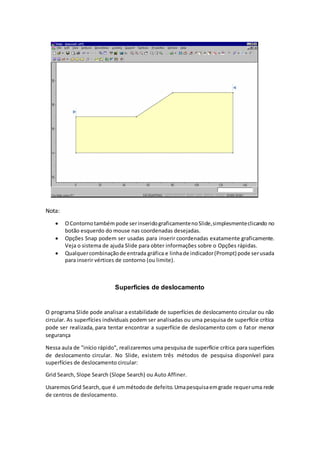Nota:
 OContornotambémpode serinseridograficamentenoSlide,simplesmenteclicando no
botão esquerdo do mouse nas coordenadas desejadas.
 Opções Snap podem ser usadas para inserir coordenadas exatamente graficamente.
Veja o sistema de ajuda Slide para obter informações sobre o Opções rápidas.
 Qualquercombinaçãode entrada gráfica e linhade indicador(Prompt) pode serusada
para inserir vértices de contorno (ou limite).
Superfícies de deslocamento
O programa Slide pode analisar a estabilidade de superfícies de deslocamento circular ou não
circular. As superfícies individuais podem ser analisadas ou uma pesquisa de superfície crítica
pode ser realizada, para tentar encontrar a superfície de deslocamento com o fator menor
segurança
Nessa aula de "início rápido", realizaremos uma pesquisa de superfície crítica para superfícies
de deslocamento circular. No Slide, existem três métodos de pesquisa disponível para
superfícies de deslocamento circular:
Grid Search, Slope Search (Slope Search) ou Auto Affiner.
UsaremosGrid Search,que é ummétodode defeito.Umapesquisaemgrade requeruma rede
de centros de deslocamento.
 