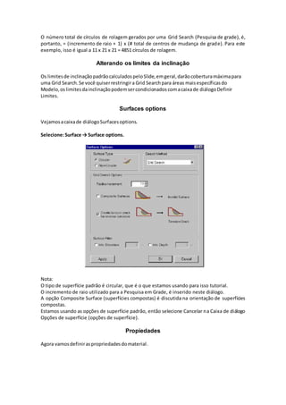 O número total de círculos de rolagem gerados por uma Grid Search (Pesquisa de grade), é,
portanto, = (incremento de raio + 1) x (# total de centros de mudança de grade). Para este
exemplo, isso é igual a 11 x 21 x 21 = 4851 círculos de rolagem.
Alterando os limites da inclinação
Os limitesde inclinaçãopadrãocalculadospeloSlide,emgeral,darãocoberturamáximapara
uma Grid Search.Se você quiserrestringira Grid Searchpara áreas maisespecíficasdo
Modelo,oslimitesdainclinaçãopodemsercondicionadoscomacaixade diálogoDefinir
Limites.
Surfaces options
Vejamosacaixade diálogoSurfacesoptions.
Selecione:Surface → Surface options.
Nota:
O tipo de superfície padrão é circular, que é o que estamos usando para isso tutorial.
O incremento de raio utilizado para a Pesquisa em Grade, é inserido neste diálogo.
A opção Composite Surface (superfícies compostas) é discutida na orientação de superfícies
compostas.
Estamos usando as opções de superfície padrão, então selecione Cancelar na Caixa de diálogo
Opções de superfície (opções de superfície).
Propiedades
Agora vamosdefiniraspropriedadesdomaterial.
 