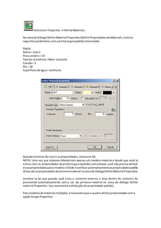 Selecione:Properties→ Define Materials.
Na caixade diálogo Define Material Properties (DefinirPropriedadesdoMaterial),insiraos
seguintesparâmetros,coma primeiraguiapadrãoselecionada.
Digite:
Nome = Solo1
Pesounitário= 19
Tipode resistência=Mohr Coulomb
Coesão= 5
Phi = 30
Superfíciesde água= nenhuma
Quando terminar de inserir as propriedades, selecione OK.
NOTA: Uma vez que estamos lidando com apenas um modelo material e desde que você já
entrou com as propriedades da primeira guia (padrão) selecionada, você não precisa atribuir
essaspropriedadesparaomodelo.OSlide iráatribuirautomaticamenteaspropriedadespadrão
(Estassão aspropriedadesdoprimeiromaterial nacaixade diálogoDefineMaterial Properties).
(Lembre-se de que quando você criou o contorno externo, a área dentro do contorno foi
preenchido automaticamente com a cor do primeiro material na caixa de diálogo Definir
material Properties. Isso representa a atribuição de propriedade padrão).
Para modelosde materiaismúltiplos,é necessárioque ousuárioatribuapropriedadescoma
opção AssignProperties.
 