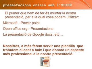 presentacions onlain amb l’SLIDE El primer que hem de fer és muntar la nostra presentació, per a la qual cosa podem utilitzar: Microsoft - Power point 
