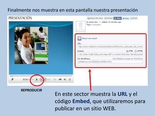 Finalmente nos muestra en esta pantalla nuestra presentación




      REPRODUCIR
                     En este sector muestra la URL y el
                     código Embed, que utilizaremos para
                     publicar en un sitio WEB.
 