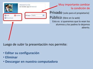 Muy importante cambiar
                                              la condición de
                               Privado (solo para el propietario)
                               Público (libre en la web)
                                 Esto es si queremos que lo vean los
                                    alumnos y los padres lo dejamos
                                                             abierto.




Luego de subir la presentación nos permite:

• Editar su configuración
• Eliminar
• Descargar en nuestra computadora
 