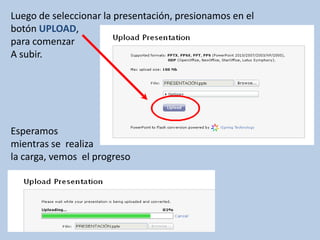 Luego de seleccionar la presentación, presionamos en el
botón UPLOAD,
para comenzar
A subir.




Esperamos
mientras se realiza
la carga, vemos el progreso
 