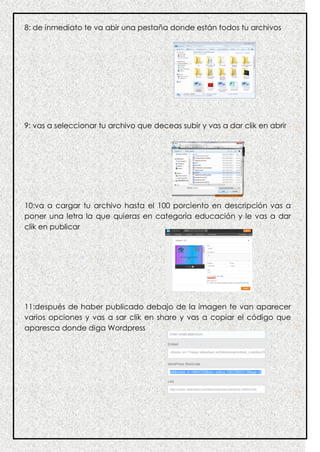 8: de inmediato te va abir una pestaña donde están todos tu archivos
9: vas a seleccionar tu archivo que deceas subir y vas a dar clik en abrir
10:va a cargar tu archivo hasta el 100 porciento en descripción vas a
poner una letra la que quieras en categoría educación y le vas a dar
clik en publicar
11:después de haber publicado debajo de la imagen te van aparecer
varios opciones y vas a sar clik en share y vas a copiar el código que
aparesca donde diga Wordpress
 
