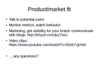 Product/market fit
● Talk to potential users
● Monitor metrics, watch behavior
● Marketing, get visibility for your brand: communicate
with blogs: http://tinyurl.com/juy7exc
● Video clips:
https://www.youtube.com/watch?v=81btY-pjYeA
● ….any questions?
 