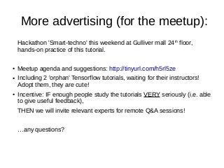 More advertising (for the meetup):
Hackathon 'Smart-techno' this weekend at Gulliver mall 24th
floor,
hands-on practice of this tutorial.
● Meetup agenda and suggestions: http://tinyurl.com/h5rl5ze
● Including 2 'orphan' Tensorflow tutorials, waiting for their instructors!
Adopt them, they are cute!
● Incentive: IF enough people study the tutorials VERY seriously (i.e. able
to give useful feedback),
THEN we will invite relevant experts for remote Q&A sessions!
…any questions?
 