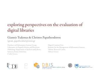 exploring perspectives on the evaluation of
digital libraries
Giannis Tsakonas & Christos Papatheodorou
{gtsak, papatheodor}@ionio.gr
Database and Information Systems Group,          Digital Curation Unit,
Laboratory on Digital Libraries and Electronic   Institute for the Management of Information Systems,
Publishing, Department of Archives and Library   ‘Athena’ Research Centre,
Sciences, Ionian University,                     Athens, Greece
Corfu, Greece.
 