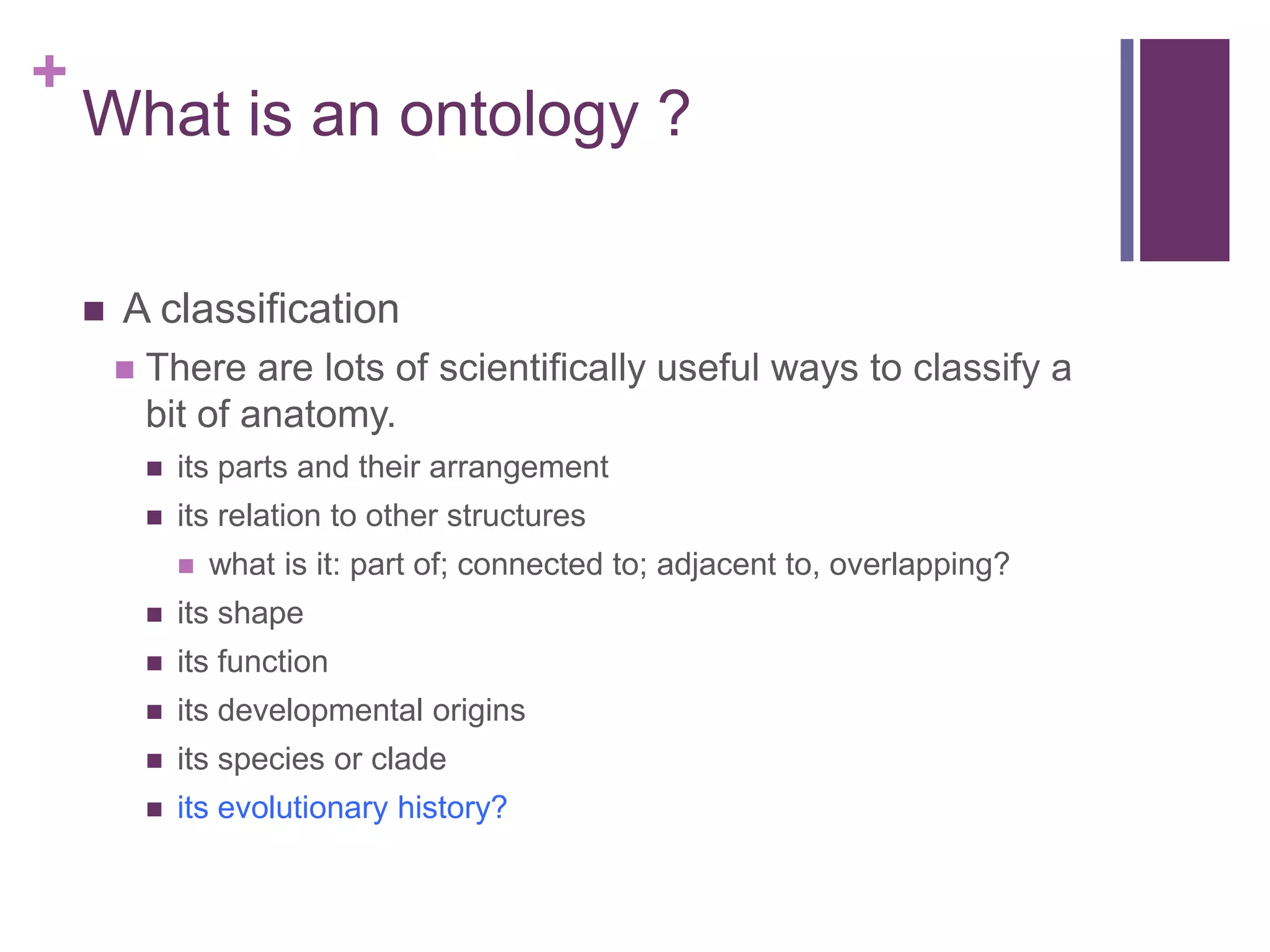 +
    What is an ontology ?

       A classification
           There are lots of scientifically useful ways to classify a
            bit of anatomy.
               its parts and their arrangement
               its relation to other structures
                   what is it: part of; connected to; adjacent to, overlapping?
               its shape
               its function
               its developmental origins
               its species or clade
               its evolutionary history?
 