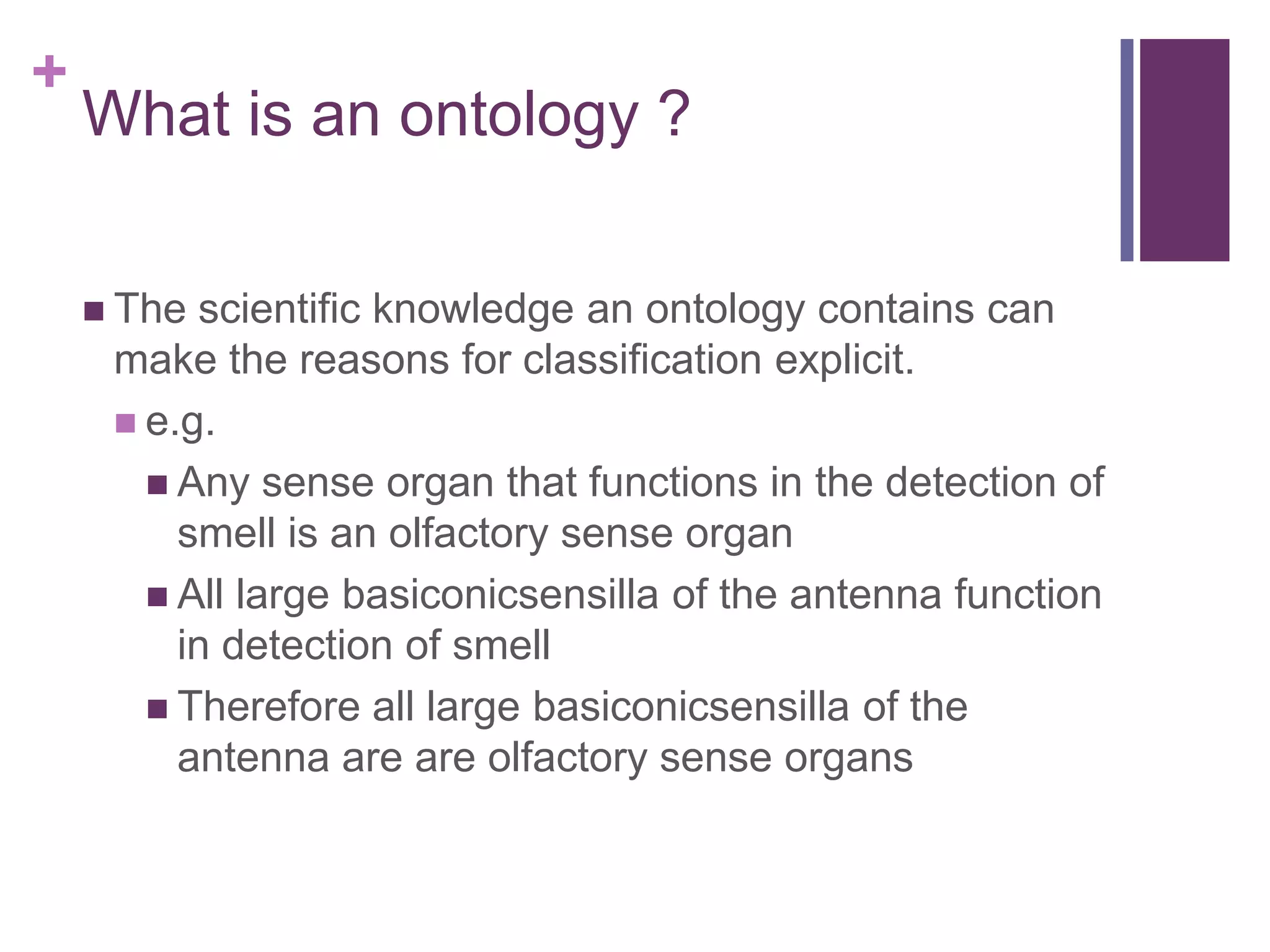 +
    What is an ontology ?

     The scientific knowledge an ontology contains can
     make the reasons for classification explicit.
      e.g.
        Any sense organ that functions in the detection of
         smell is an olfactory sense organ
        All large basiconicsensilla of the antenna function
         in detection of smell
        Therefore all large basiconicsensilla of the
         antenna are are olfactory sense organs
 