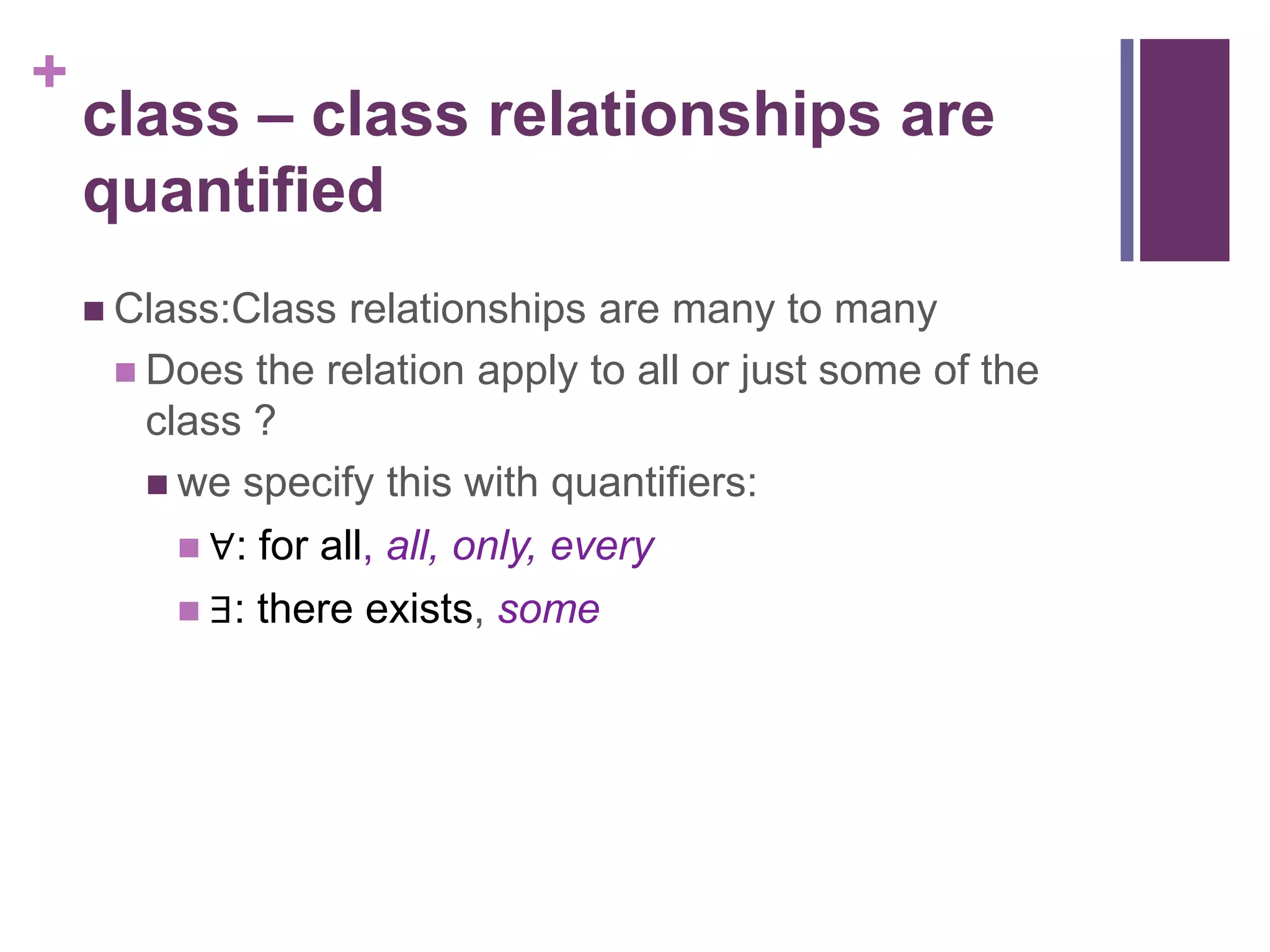 +
    class – class relationships are
    quantified
     Class:Class   relationships are many to many
      Does the relation apply to all or just some of the
       class ?
        we specify this with quantifiers:
          ∀: for all, all, only, every
          ∃: there exists, some
 