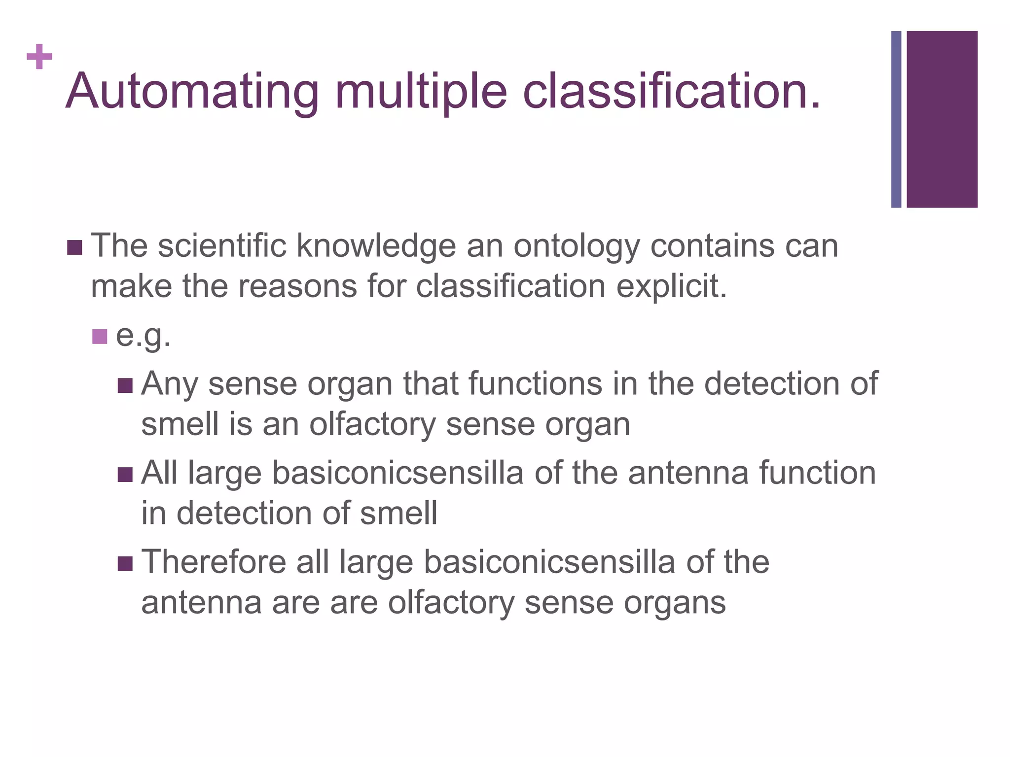 +
    Automating multiple classification.

     The scientific knowledge an ontology contains can
     make the reasons for classification explicit.
      e.g.
        Any sense organ that functions in the detection of
         smell is an olfactory sense organ
        All large basiconicsensilla of the antenna function
         in detection of smell
        Therefore all large basiconicsensilla of the
         antenna are are olfactory sense organs
 