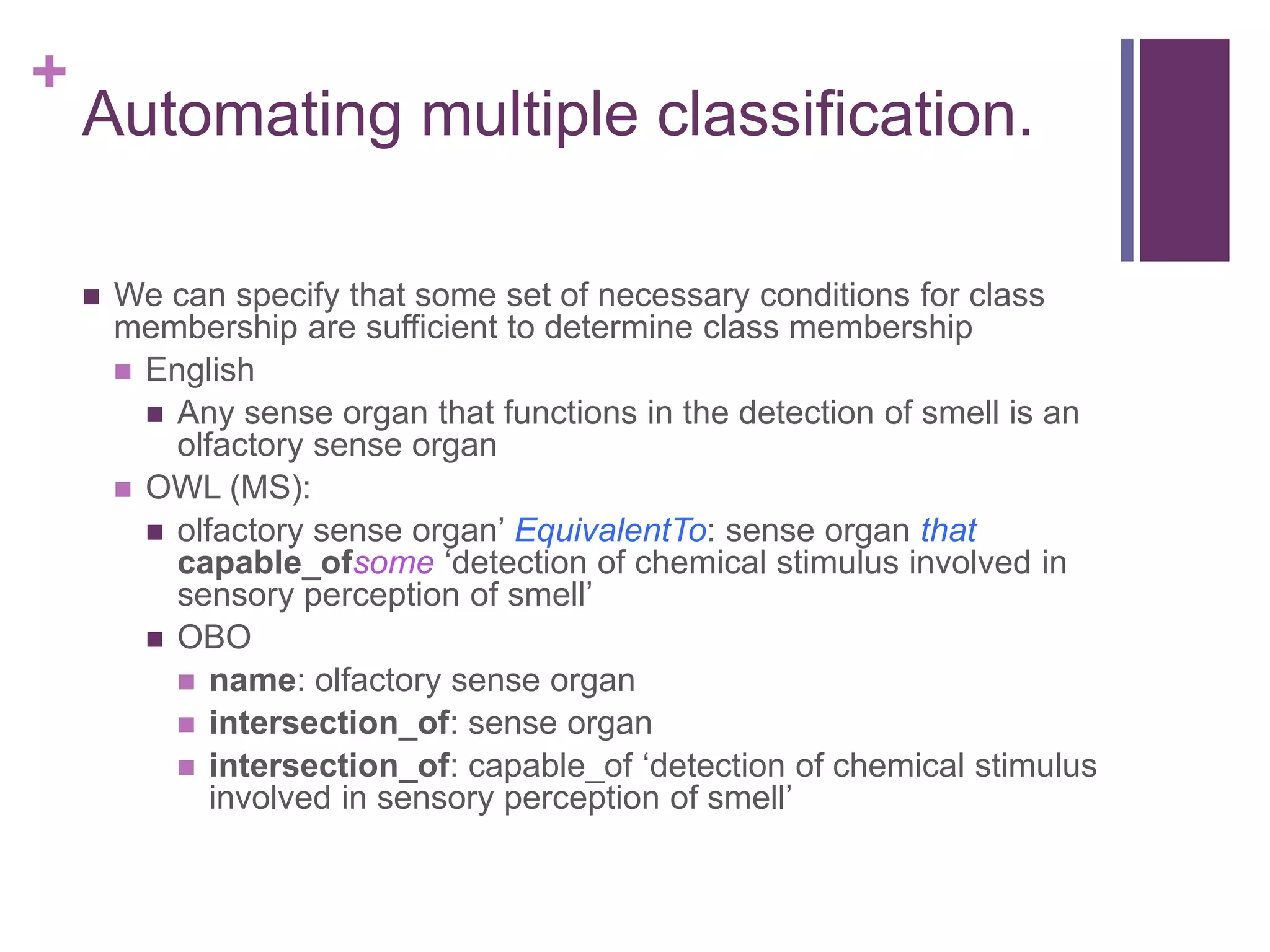 +
    Automating multiple classification.

       We can specify that some set of necessary conditions for class
        membership are sufficient to determine class membership
         English
           Any sense organ that functions in the detection of smell is an
            olfactory sense organ
         OWL (MS):
           olfactory sense organ‟ EquivalentTo: sense organ that
            capable_ofsome „detection of chemical stimulus involved in
            sensory perception of smell‟
           OBO
             name: olfactory sense organ
             intersection_of: sense organ
             intersection_of: capable_of „detection of chemical stimulus
               involved in sensory perception of smell‟
 