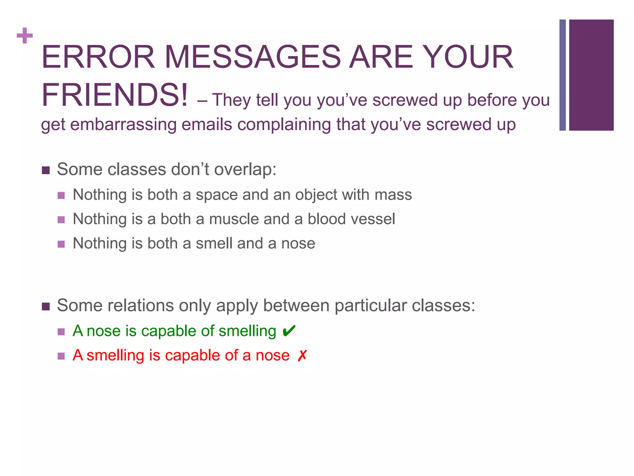 +
    ERROR MESSAGES ARE YOUR
    FRIENDS! – They tell you you‟ve screwed up before you
    get embarrassing emails complaining that you‟ve screwed up

       Some classes don‟t overlap:
           Nothing is both a space and an object with mass
           Nothing is a both a muscle and a blood vessel
           Nothing is both a smell and a nose


       Some relations only apply between particular classes:
           A nose is capable of smelling ✔
           A smelling is capable of a nose ✗
 