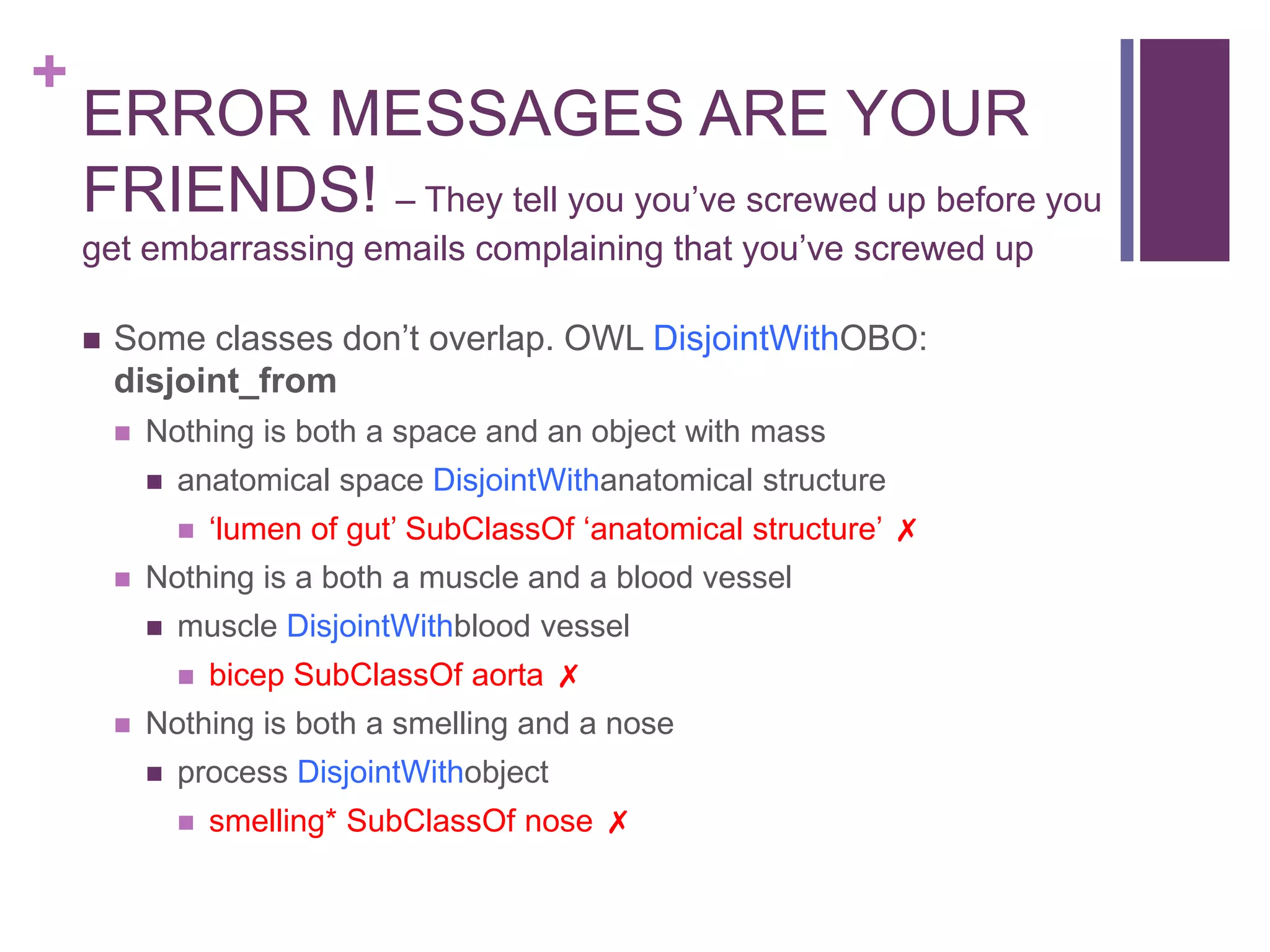 +
    ERROR MESSAGES ARE YOUR
    FRIENDS! – They tell you you‟ve screwed up before you
    get embarrassing emails complaining that you‟ve screwed up

       Some classes don‟t overlap. OWL DisjointWithOBO:
        disjoint_from
           Nothing is both a space and an object with mass
               anatomical space DisjointWithanatomical structure
                   „lumen of gut‟ SubClassOf „anatomical structure‟ ✗
           Nothing is a both a muscle and a blood vessel
               muscle DisjointWithblood vessel
                   bicep SubClassOf aorta ✗
           Nothing is both a smelling and a nose
               process DisjointWithobject
                   smelling* SubClassOf nose ✗
 