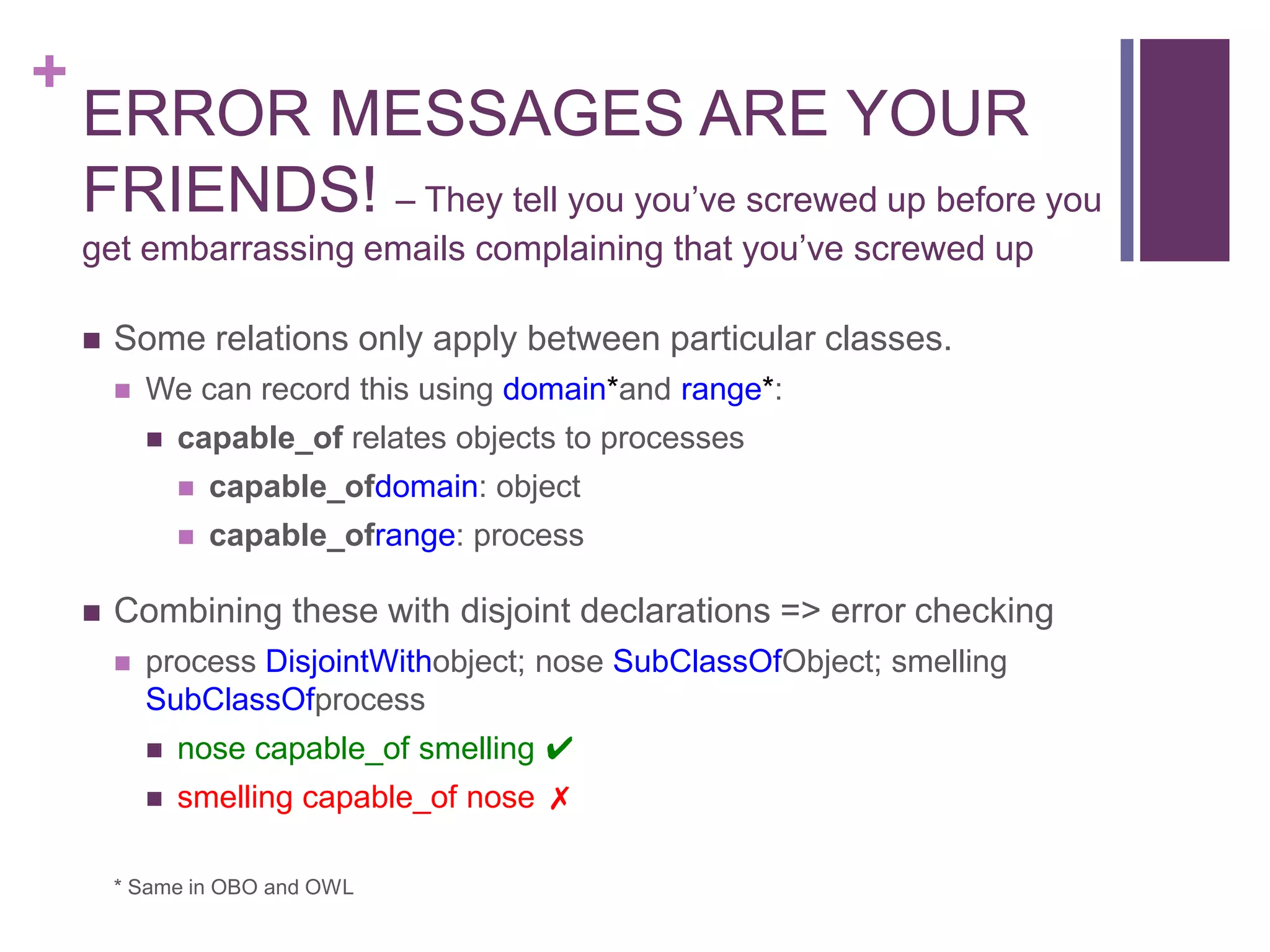 +
    ERROR MESSAGES ARE YOUR
    FRIENDS! – They tell you you‟ve screwed up before you
    get embarrassing emails complaining that you‟ve screwed up

       Some relations only apply between particular classes.
           We can record this using domain*and range*:
               capable_of relates objects to processes
                   capable_ofdomain: object
                   capable_ofrange: process

       Combining these with disjoint declarations => error checking
           process DisjointWithobject; nose SubClassOfObject; smelling
            SubClassOfprocess
               nose capable_of smelling ✔
               smelling capable_of nose ✗

        * Same in OBO and OWL
 