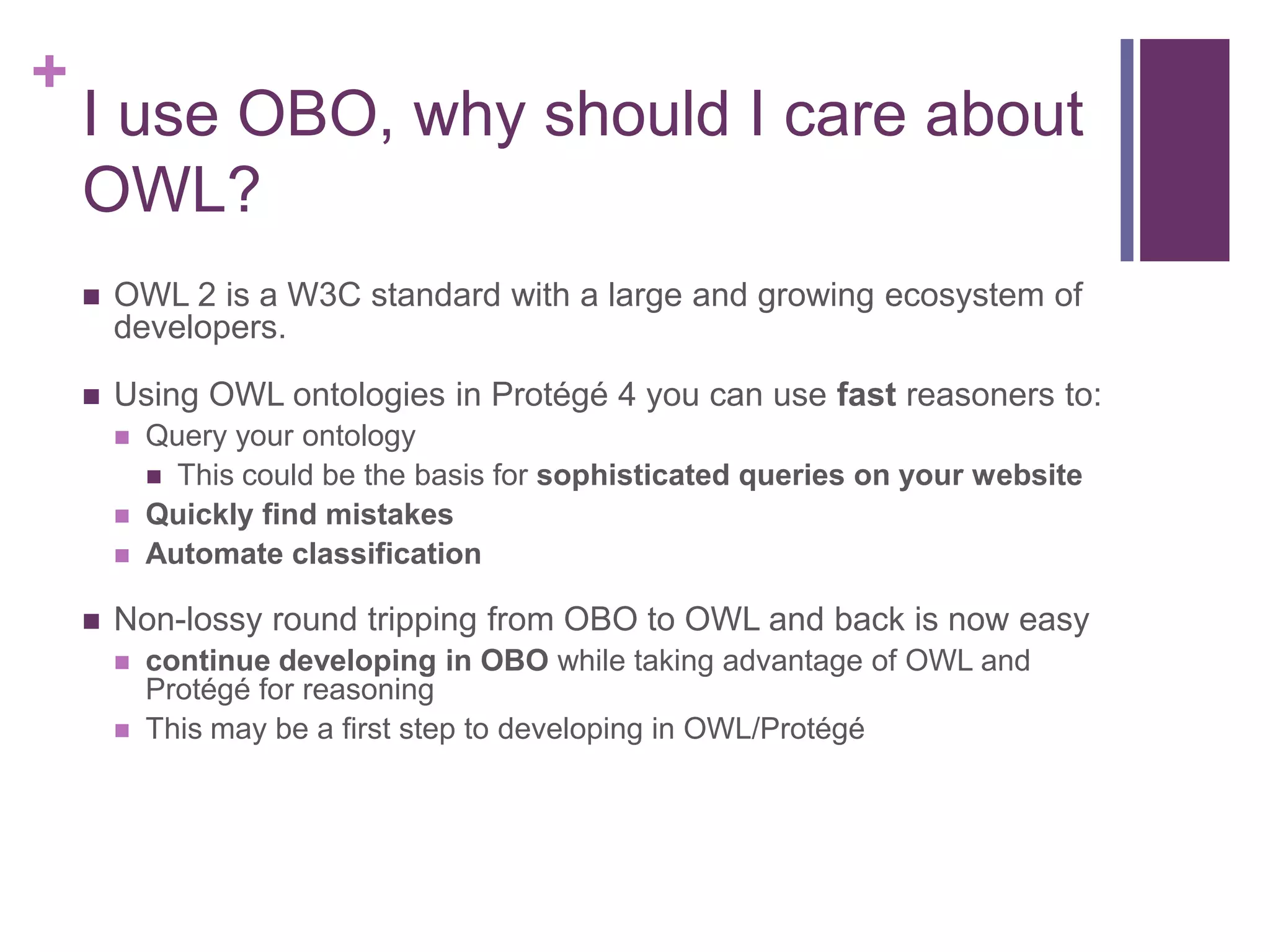 +
    I use OBO, why should I care about
    OWL?
       OWL 2 is a W3C standard with a large and growing ecosystem of
        developers.

       Using OWL ontologies in Protégé 4 you can use fast reasoners to:
           Query your ontology
             This could be the basis for sophisticated queries on your website
           Quickly find mistakes
           Automate classification

       Non-lossy round tripping from OBO to OWL and back is now easy
           continue developing in OBO while taking advantage of OWL and
            Protégé for reasoning
           This may be a first step to developing in OWL/Protégé
 