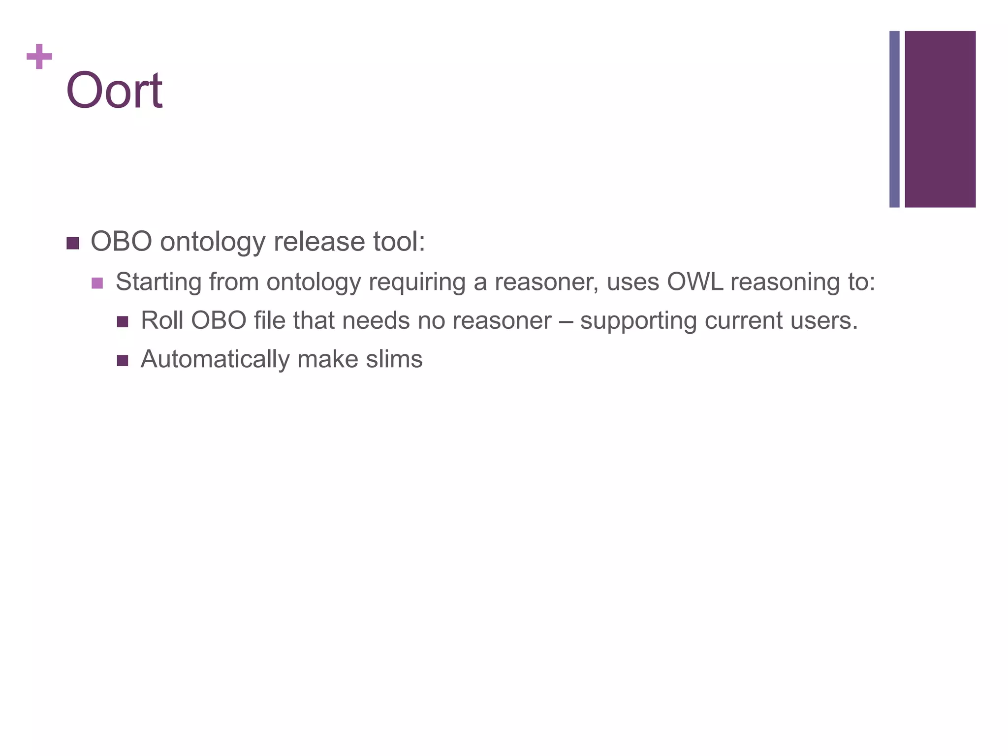 +
    Oort

       OBO ontology release tool:
           Starting from ontology requiring a reasoner, uses OWL reasoning to:
               Roll OBO file that needs no reasoner – supporting current users.
               Automatically make slims
 