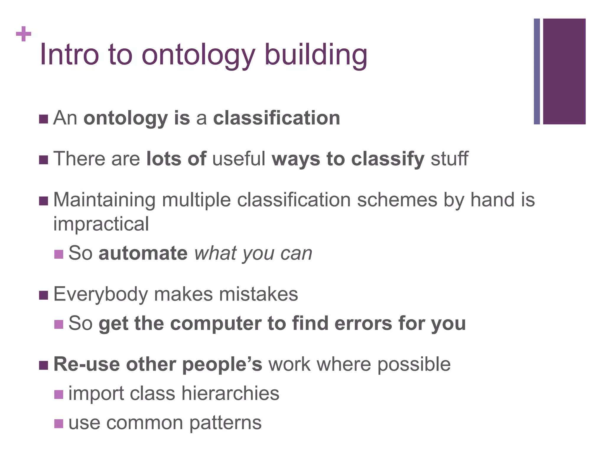 +
    Intro to ontology building
     An   ontology is a classification

     There   are lots of useful ways to classify stuff

     Maintaining   multiple classification schemes by hand is
     impractical
      So automate what you can

     Everybody makes mistakes
      So get the computer to find errors for you

     Re-use other people’s work where possible
      import class hierarchies
      use common patterns
 