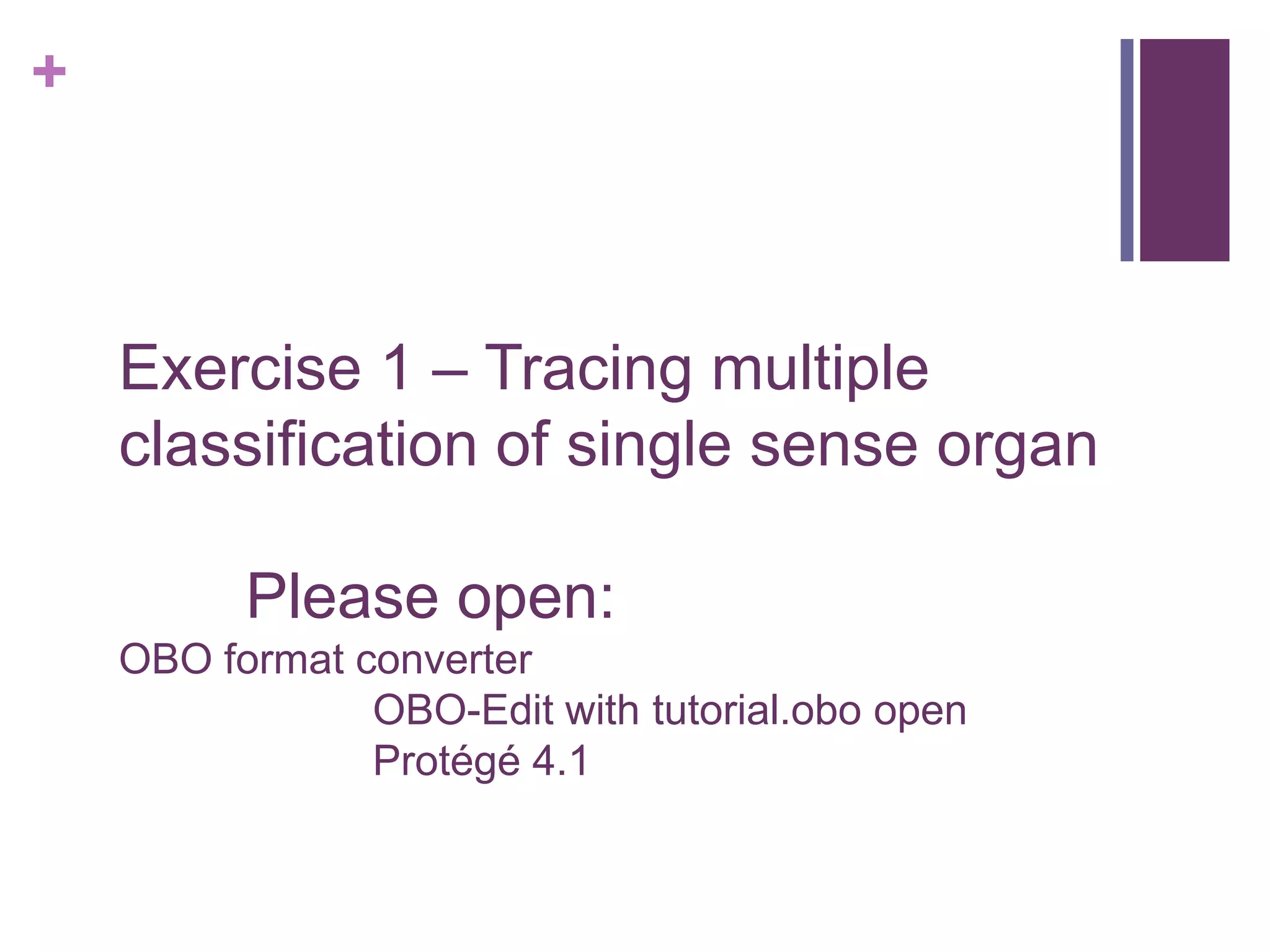 +



    Exercise 1 – Tracing multiple
    classification of single sense organ

          Please open:
    OBO format converter
                OBO-Edit with tutorial.obo open
                Protégé 4.1
 