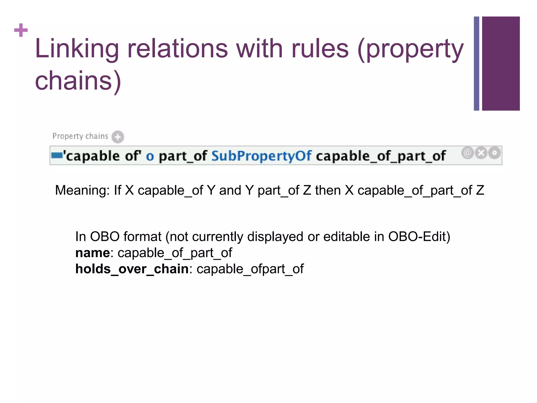 +
    Linking relations with rules (property
    chains)


     Meaning: If X capable_of Y and Y part_of Z then X capable_of_part_of Z


        In OBO format (not currently displayed or editable in OBO-Edit)
        name: capable_of_part_of
        holds_over_chain: capable_ofpart_of
 