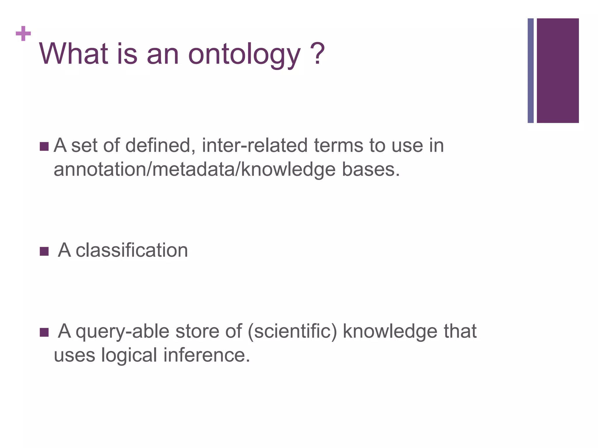 +
    What is an ontology ?

     A set  of defined, inter-related terms to use in
        annotation/metadata/knowledge bases.



       A classification



       A query-able store of (scientific) knowledge that
        uses logical inference.
 