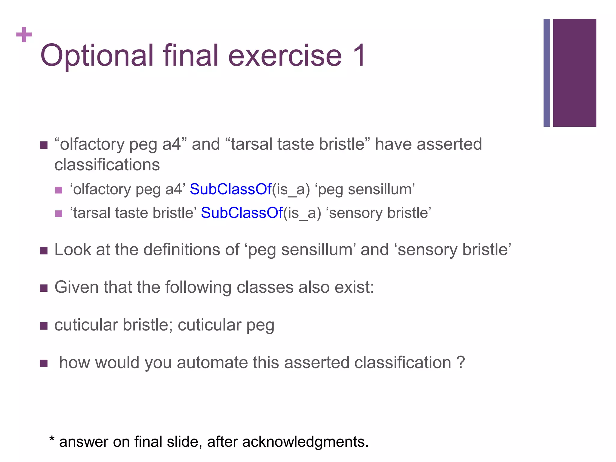 +
    Optional final exercise 1

       “olfactory peg a4” and “tarsal taste bristle” have asserted
        classifications
           „olfactory peg a4‟ SubClassOf(is_a) „peg sensillum‟
           „tarsal taste bristle‟ SubClassOf(is_a) „sensory bristle‟

       Look at the definitions of „peg sensillum‟ and „sensory bristle‟

       Given that the following classes also exist:

       cuticular bristle; cuticular peg

        how would you automate this asserted classification ?



        * answer on final slide, after acknowledgments.
 