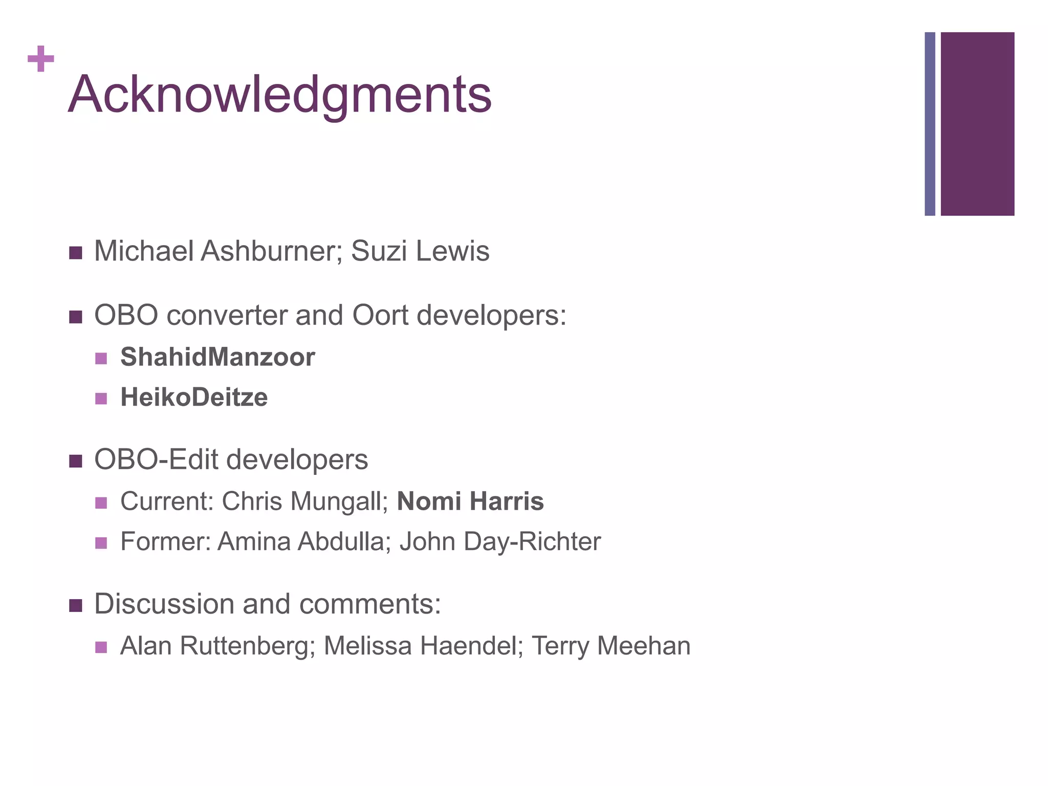 +
    Acknowledgments

       Michael Ashburner; Suzi Lewis

       OBO converter and Oort developers:
           ShahidManzoor
           HeikoDeitze

       OBO-Edit developers
           Current: Chris Mungall; Nomi Harris
           Former: Amina Abdulla; John Day-Richter

       Discussion and comments:
           Alan Ruttenberg; Melissa Haendel; Terry Meehan
 