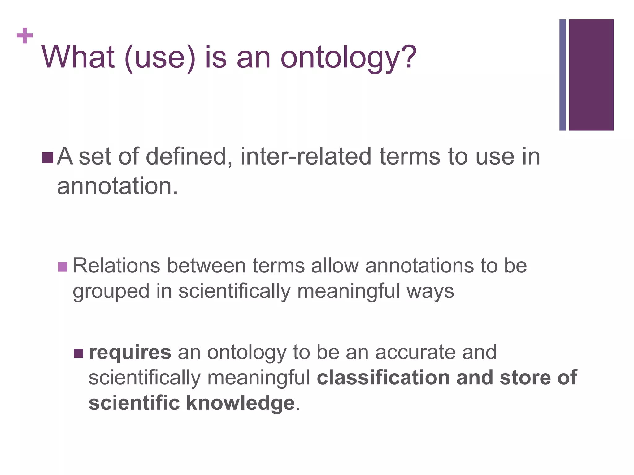 +
    What (use) is an ontology?


     A set
          of defined, inter-related terms to use in
     annotation.


      Relationsbetween terms allow annotations to be
       grouped in scientifically meaningful ways

        requires  an ontology to be an accurate and
        scientifically meaningful classification and store of
        scientific knowledge.
 