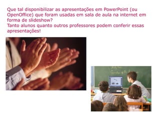 Que tal disponibilizar as apresentações em PowerPoint (ou OpenOffice) que foram usadas em sala de aula na internet em forma de slideshow? Tanto alunos quanto outros professores podem conferir essas apresentações! 