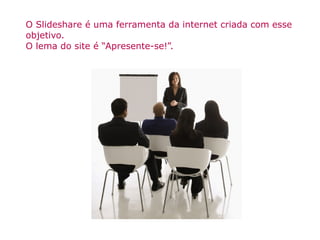 O Slideshare é uma ferramenta da internet criada com esse objetivo. O lema do site é “Apresente-se!”. 