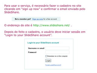 Para usar o serviço, é necessário fazer o cadastro no site clicando em “sign up now” e confirmar o email enviado pelo SlideShare. O endereço do site é  http://www.slideshare.net/   . Depois de feito o cadastro, o usuário deve iniciar sessão em “Login to your SlideShare account”. 