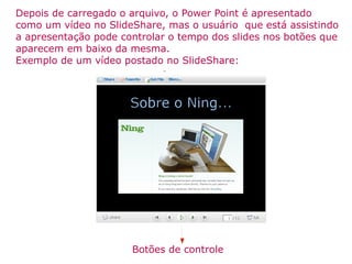 Depois de carregado o arquivo, o Power Point é apresentado como um vídeo no SlideShare, mas o usuário  que está assistindo a apresentação pode controlar o tempo dos slides nos botões que aparecem em baixo da mesma. Exemplo de um vídeo postado no SlideShare: Botões de controle 