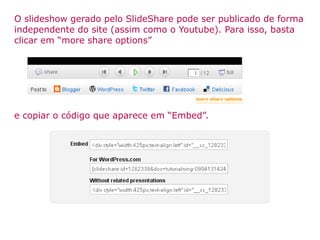 O slideshow gerado pelo SlideShare pode ser publicado de forma independente do site (assim como o Youtube). Para isso, basta clicar em “more share options” e copiar o código que aparece em “Embed”. 