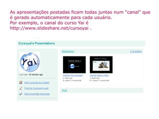 As apresentações postadas ficam todas juntas num “canal” que é gerado automaticamente para cada usuário. Por exemplo, o canal do curso Yai é  http://www.slideshare.net/cursoyai  . 