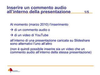 Inserire un commento audio all’interno della presentazione  1/5 Al momento (marzo 2010) l’inserimento    di un commento audio o    di un video di YouTube  all’interno di una presentazione caricata su Slideshare sono alternativi l’uno all’altro (non è quindi possibile inserire sia un video che un commento audio all’interno della stessa presentazione) 