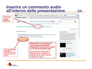 Inserire un commento audio all’interno della presentazione  3/5 Selezionare la sezione  Create Slidecast Premere  Upload mp3 file  e successivamente selezionare il file audio Attenzione! E’ necessario avere preventivamente registrato il commento audio in un file di formato mp3   (ad esempio utilizzando il software free  Audacity  e utilizzando la sua funzione “ esporta in mp3 ”) 