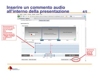 Inserire un commento audio all’interno della presentazione  4/5 Sincronizzare il commento audio con le singole slide posizionando opportunamente il “ begin marker ” di ognuna di esse Al termine premere  Save &   Publish 