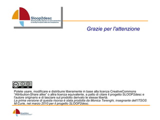 Grazie per l'attenzione Potete usare, modificare e distribuire liberamente in base alla licenza CreativeCommons “Attribution-Share alike” o altra licenza equivalente, a patto di citare il progetto SLOOP2desc e l'autore originario e di lasciare sul prodotto derivato le stesse libertà. La prima versione di questa risorsa è stata prodotta da Monica Terenghi, insegnante dell’ITSOS M.Curie, nel marzo 2010 per il progetto SLOOP2desc. 