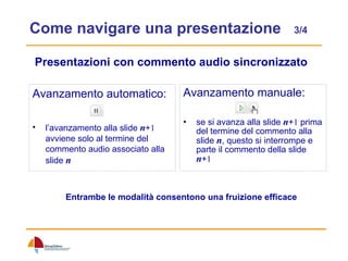 Come navigare una presentazione  3/4 Avanzamento manuale: se si avanza alla slide  n + 1  prima del termine del commento alla slide  n , questo si interrompe e parte il commento della slide  n + 1 Avanzamento automatico: l’avanzamento alla slide  n + 1  avviene solo al termine del commento audio associato alla slide  n Presentazioni con commento audio sincronizzato Entrambe le modalità consentono una fruizione efficace 