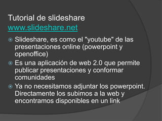 Tutorial de slidesharewww.slideshare.netSlideshare, es como el "youtube" de las presentaciones online (powerpoint y openoffice)Es una aplicación de web 2.0 que permite publicar presentaciones y conformar comunidadesYa no necesitamos adjuntar los powerpoint. Directamente los subimos a la web y encontramos disponibles en un link  