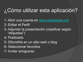 ¿Cómo utilizar esta aplicación? 1- Abrir una cuenta en www.slideshare.net2- Editar el Perfil3- Adjuntar la presentación (clasificar según “etiquetas”)4- Publicarla5- Difundirla en un sitio web o blog6- Seleccionar favoritos7- Invitar amigos/as