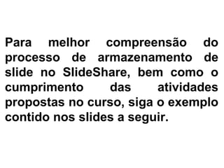 Para melhor compreensão do processo de armazenamento de slide no SlideShare, bem como o cumprimento das atividades propostas no curso, siga o exemplo contido nos slides a seguir. 