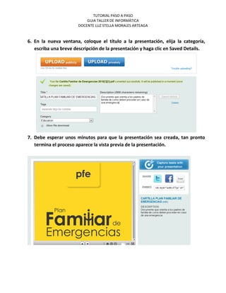 TUTORIAL PASO A PASO
                           GUIA TALLER DE INFORMÁTICA
                       DOCENTE LUZ STELLA MORALES ARTEAGA


6. En la nueva ventana, coloque el título a la presentación, elija la categoría,
   escriba una breve descripción de la presentación y haga clic en Saved Details.




7. Debe esperar unos minutos para que la presentación sea creada, tan pronto
   termina el proceso aparece la vista previa de la presentación.
 