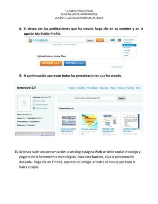 TUTORIAL PASO A PASO
                              GUIA TALLER DE INFORMÁTICA
                          DOCENTE LUZ STELLA MORALES ARTEAGA


   8. Si desea ver las publicaciones que ha creado haga clic en su nombre y en la
      opción My Public Profile.




   9. A continuación aparecen todas las presentaciones que ha creado.




10.Si desea subir una presentación a un blog o página Web se debe copiar el código y
   pegarlo en la herramienta web elegida. Para esta función, elija la presentación
   deseada, haga clic en Embed, aparece un código, arrastre el mouse por toda la
   barra y copie.
 