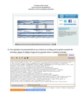 TUTORIAL PASO A PASO
                                GUIA TALLER DE INFORMÁTICA
                            DOCENTE LUZ STELLA MORALES ARTEAGA




11. Por ejemplo si la presentación se va a incluir en un blog, por la opción creación de
   entradas, pegue el código y haga clic en guardar ahora y publicar entrada.
 