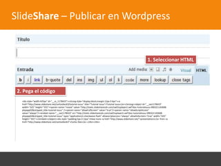 SlideShare – Publicar en Wordpress


                                                                                                                         1. Seleccionar HTML




 2. Pega el código
   <div style="width:425px" id="__ss_1178423"><strong style="display:block;margin:12px 0 4px"><a
   href="http://www.slideshare.net/carlosdiez63/tutorial-issuu" title="Tutorial Issuu">Tutorial Issuu</a></strong><object id="__sse1178423"
   width="425" height="355"><param name="movie" value="http://static.slidesharecdn.com/swf/ssplayer2.swf?doc=tutorialissuu-090321142608-
   phpapp02&stripped_title=tutorial-issuu" /><param name="allowFullScreen" value="true"/><param name="allowScriptAccess"
   value="always"/><embed name="__sse1178423" src="http://static.slidesharecdn.com/swf/ssplayer2.swf?doc=tutorialissuu-090321142608-
   phpapp02&stripped_title=tutorial-issuu" type="application/x-shockwave-flash" allowscriptaccess="always" allowfullscreen="true" width="425"
   height="355"></embed></object><div style="padding:5px 0 12px">View more <a href="http://www.slideshare.net/">presentations</a> from <a
   href="http://www.slideshare.net/carlosdiez63">Carlos Diez</a>.</div></div>
 