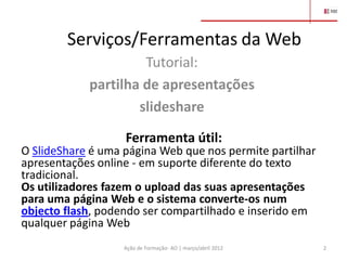 Serviços/Ferramentas da Web
                     Tutorial:
            partilha de apresentações
                    slideshare

                   Ferramenta útil:
O SlideShare é uma página Web que nos permite partilhar
apresentações online - em suporte diferente do texto
tradicional.
Os utilizadores fazem o upload das suas apresentações
para uma página Web e o sistema converte-os num
objecto flash, podendo ser compartilhado e inserido em
qualquer página Web
                   Ação de Formação- AO | março/abril 2012   2
 