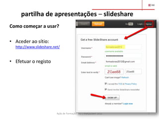 partilha de apresentações – slideshare
Como começar a usar?

• Aceder ao sítio:
  http://www.slideshare.net/


• Efetuar o registo




                          Ação de Formação- AO | março/abril 2012   3
 